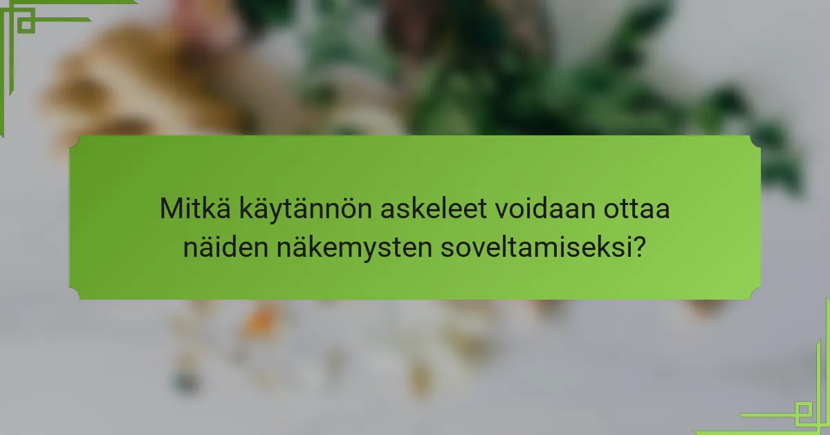 Mitkä käytännön askeleet voidaan ottaa näiden näkemysten soveltamiseksi?