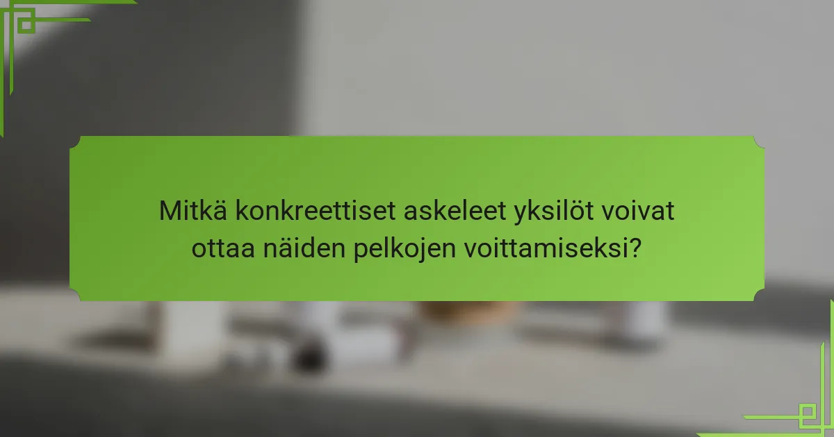 Mitkä konkreettiset askeleet yksilöt voivat ottaa näiden pelkojen voittamiseksi?